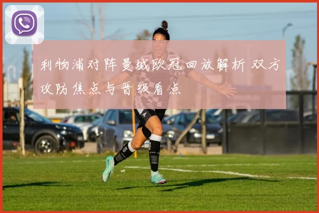 利物浦对阵曼城欧冠回放解析 双方攻防焦点与晋级看点