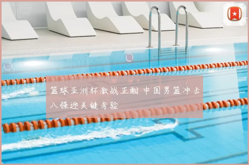 篮球亚洲杯激战正酣 中国男篮冲击八强迎关键考验