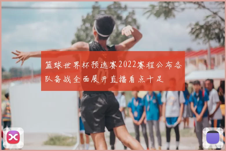 篮球世界杯预选赛2022赛程公布各队备战全面展开直播看点十足