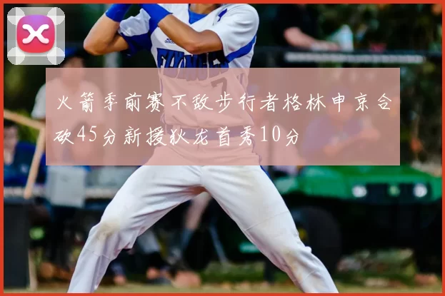 火箭季前赛不敌步行者格林申京合砍45分新援狄龙首秀10分