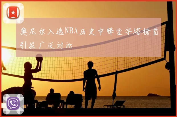 奥尼尔入选NBA历史中锋金字塔榜首引发广泛讨论