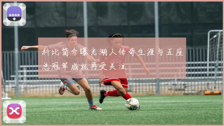 科比简介曝光湖人传奇生涯与五座总冠军成就再受关注