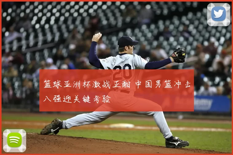 篮球亚洲杯激战正酣 中国男篮冲击八强迎关键考验