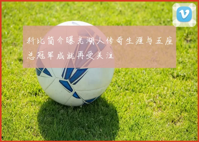 科比简介曝光湖人传奇生涯与五座总冠军成就再受关注