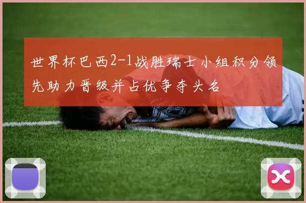世界杯巴西2-1战胜瑞士小组积分领先助力晋级并占优争夺头名