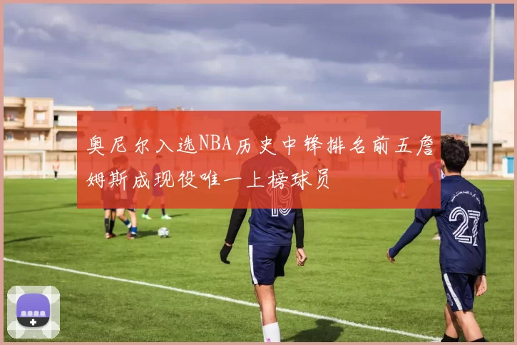 奥尼尔入选NBA历史中锋排名前五詹姆斯成现役唯一上榜球员