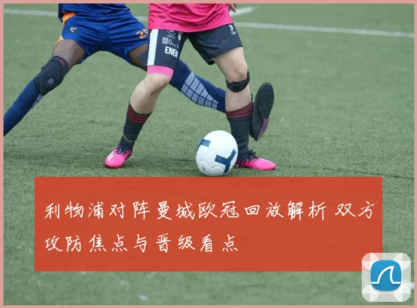利物浦对阵曼城欧冠回放解析 双方攻防焦点与晋级看点