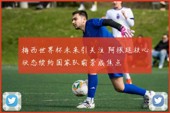 梅西世界杯未来引关注 阿根廷核心状态续约国家队前景成焦点