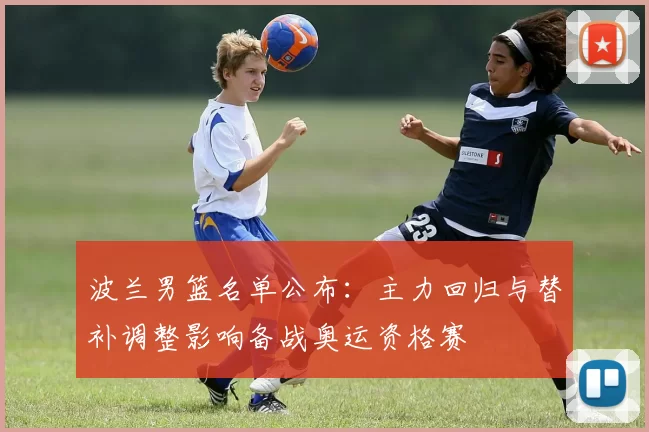 波兰男篮名单公布：主力回归与替补调整影响备战奥运资格赛
