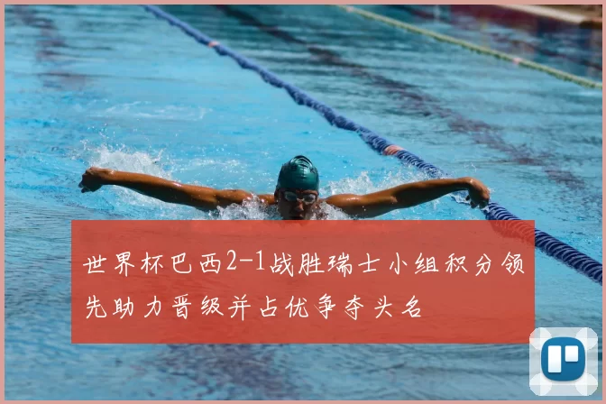 世界杯巴西2-1战胜瑞士小组积分领先助力晋级并占优争夺头名