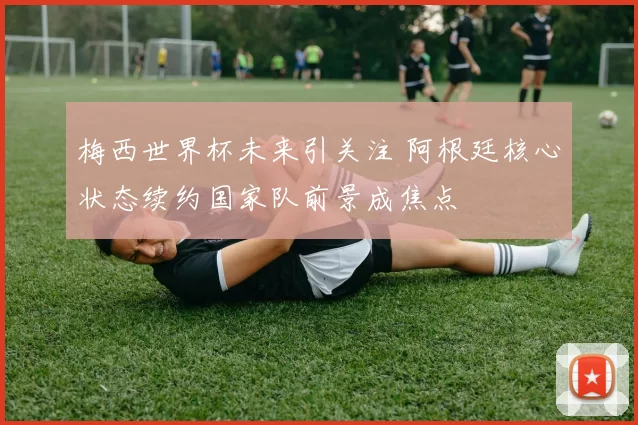 梅西世界杯未来引关注 阿根廷核心状态续约国家队前景成焦点